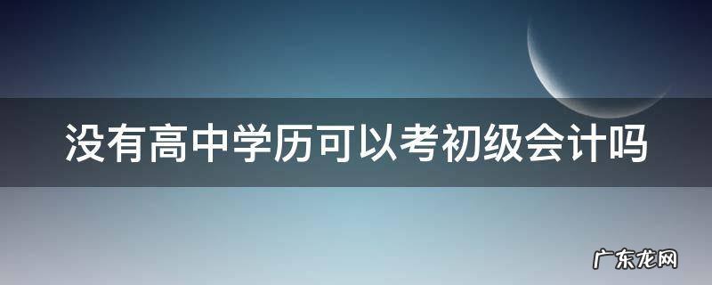 没有高中学历可以考初级会计吗 没有高中学历可以考初级会计吗知乎