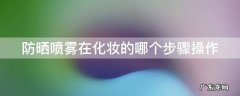 防晒喷雾妆前哪个步骤喷最好 防晒喷雾在化妆的哪个步骤操作