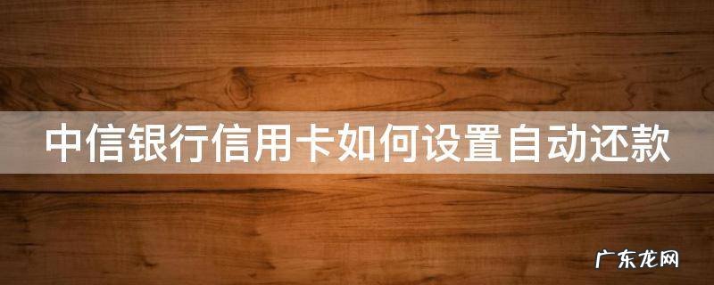 中信银行信用卡如何设置自动还款 中信银行信用卡如何设置自动还款功能