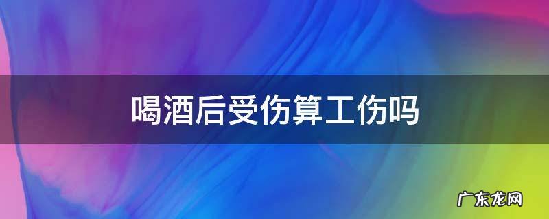 喝酒后算工伤吗? 喝酒后受伤算工伤吗