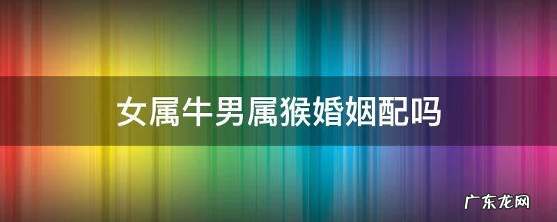 女属牛男属猴婚姻配吗 女属牛男属猴婚姻相配吗