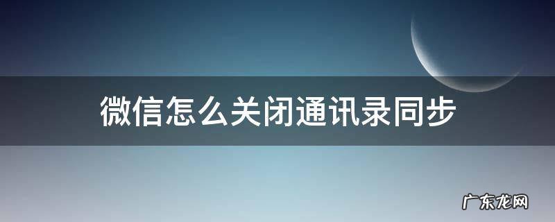 微信怎么关闭通讯录同步 如何关闭微信通讯录同步