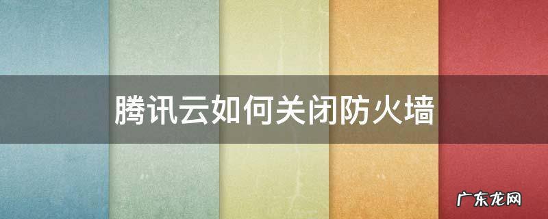 腾讯云如何关闭防火墙 腾讯防火墙怎么解除