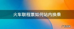 只有联程票才可以站内换乘吗 火车联程票如何站内换乘