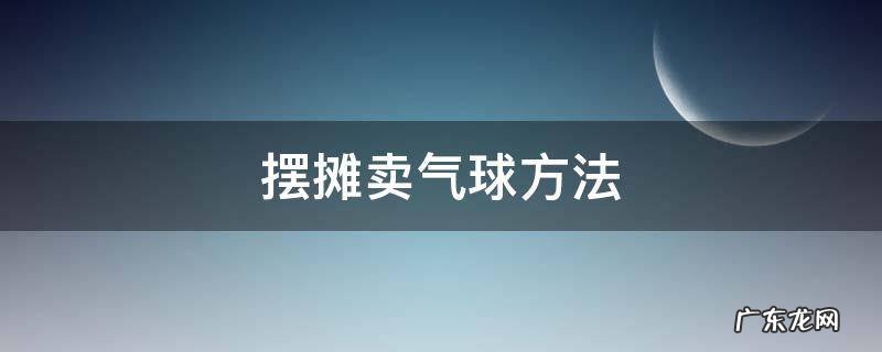 摆摊卖气球方法 摆摊卖气球赚钱吗