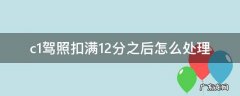 c1驾照扣满12分如何处理 c1驾照扣满12分之后怎么处理
