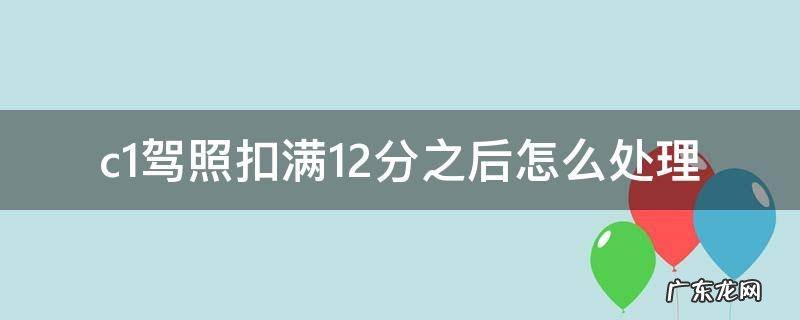 c1驾照扣满12分如何处理 c1驾照扣满12分之后怎么处理