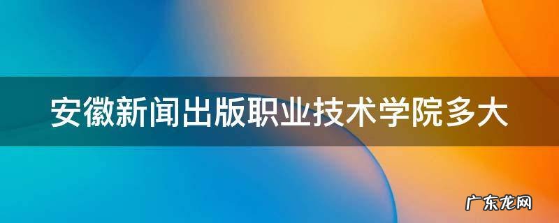 安徽新闻出版社职业学院多大 安徽新闻出版职业技术学院多大