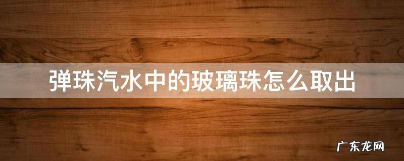 弹珠汽水中的玻璃珠怎么取出 玻璃弹珠汽水的弹珠怎么拿出来