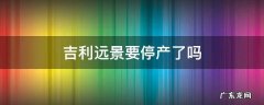 吉利远景要停产了吗 吉利远景是要停产了吗