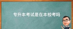专升本考试是在本校考吗 专升本是要到本科学校考试吗