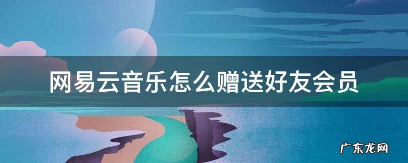 网易云音乐怎么赠送好友会员 网易云音乐怎样送好友会员