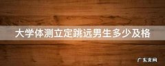 大学体测立定跳远男生多少及格 大学体测立定跳远满分多少米