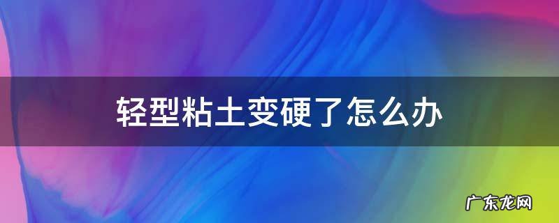 粘土很硬怎么办? 轻型粘土变硬了怎么办