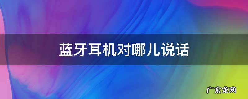 蓝牙耳机哪个耳机用来说话 蓝牙耳机对哪儿说话