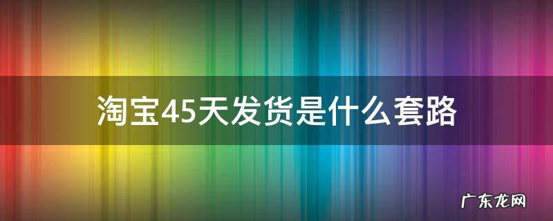 淘宝45天发货是什么套路 淘宝45天发货合理吗