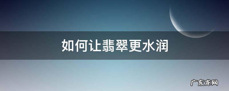 如何让翡翠更水润 翡翠怎样养才越来越润
