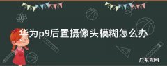 华为p9后置摄像头模糊怎么办 华为p9plus摄像头模糊怎么解决