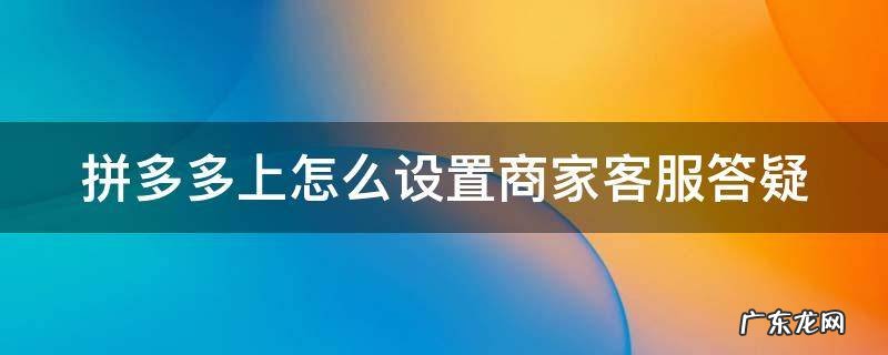 拼多多卖家客服答疑怎么设置 拼多多上怎么设置商家客服答疑