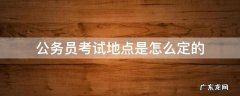 国家公务员考试地点是怎么定的 公务员考试地点是怎么定的