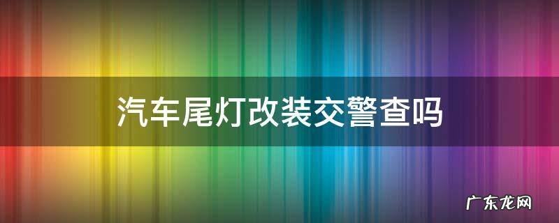 改装后尾灯交警查吗 汽车尾灯改装交警查吗