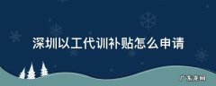 深圳以工代训补贴咨询电话 深圳以工代训补贴怎么申请