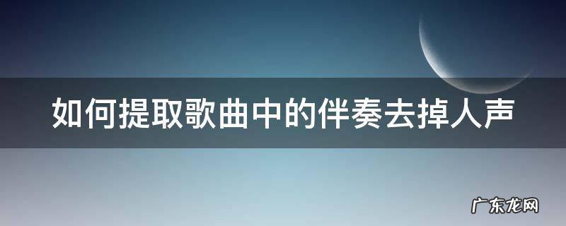 如何提取歌曲中的伴奏去掉人声剪映 如何提取歌曲中的伴奏去掉人声