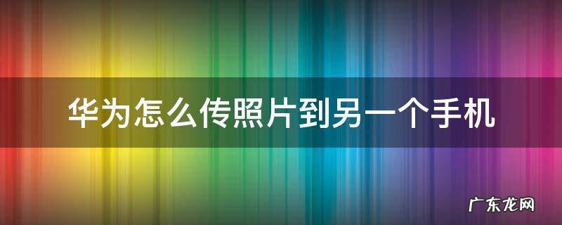 华为手机如何传照片到另一部手机上 华为怎么传照片到另一个手机