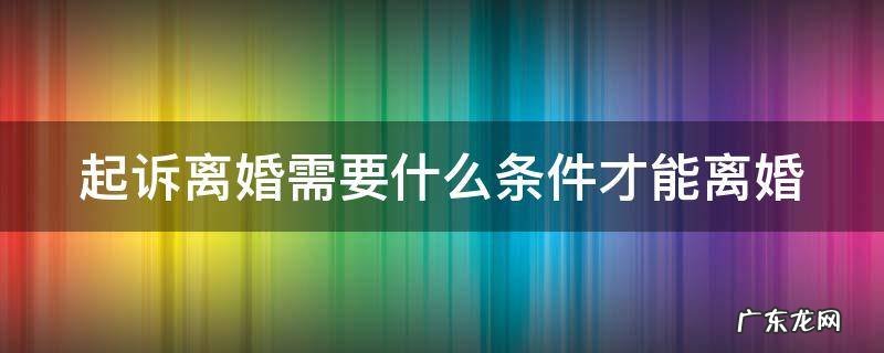 起诉离婚有什么条件才能离婚 起诉离婚需要什么条件才能离婚