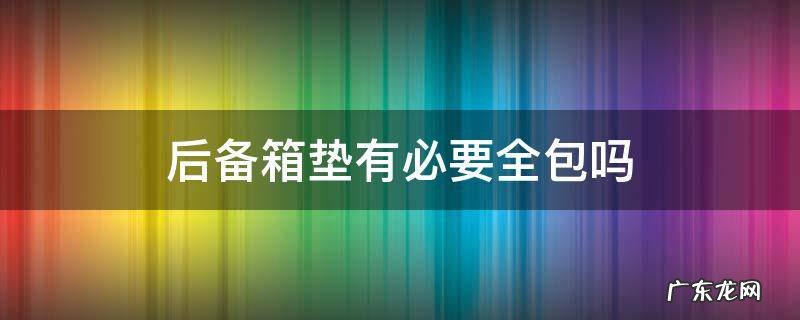 后备箱垫有必要全包吗 后备箱有没有必要包垫