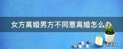 女方离婚男方不同意离婚怎么办 女方离婚男方不同意离婚怎么办想要一个女孩