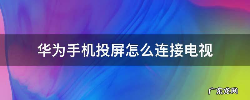 电视跟华为手机怎么连接投屏 华为手机投屏怎么连接电视