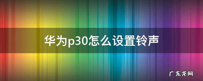 华为p30怎么设置铃声 华为p30怎么设置铃声渐渐变大
