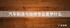 汽车制造与检修专业是学什么 汽车制造和检修专业就业方向