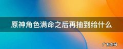 原神如果角色满命了又抽到这个角色会怎么样? 原神角色满命之后再抽到给什么