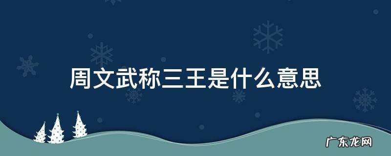 周文武称三王是什么意思 周武王称三王还是周文王称三王