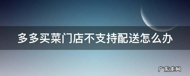多多买菜门店不支持配送怎么办 多多买菜门店暂时不可配送是什么意思