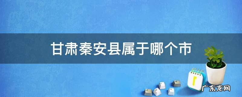 甘肃秦安县属于哪个市 甘肃省秦安县属于哪个市哪个区
