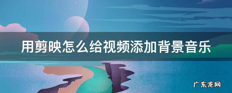 用剪映怎么给视频添加背景音乐 用剪映怎么给视频添加背景音乐和文字