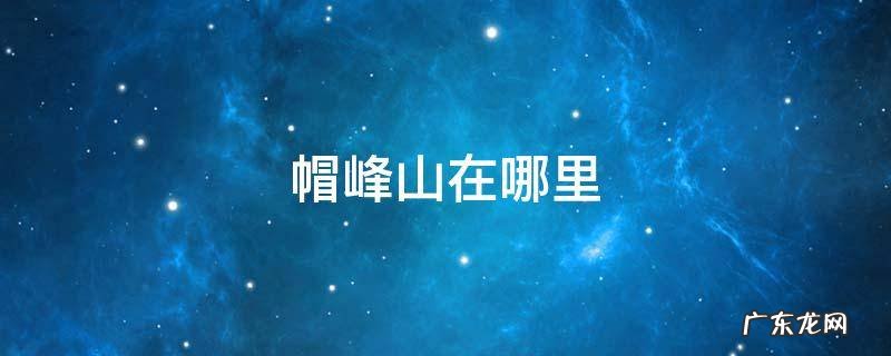 帽峰山在哪里 帽峰山在哪里停车
