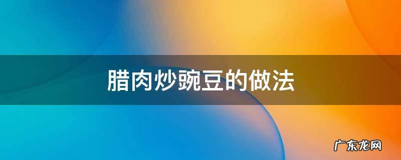 腊肉炒青豌豆的做法 腊肉炒豌豆的做法