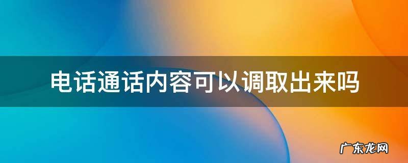 电话通话内容可以调取出来吗 怎么能调取通话内容