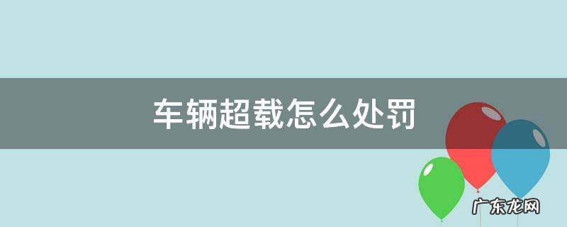 车辆超载怎么处罚 危险品车辆超载怎么处罚