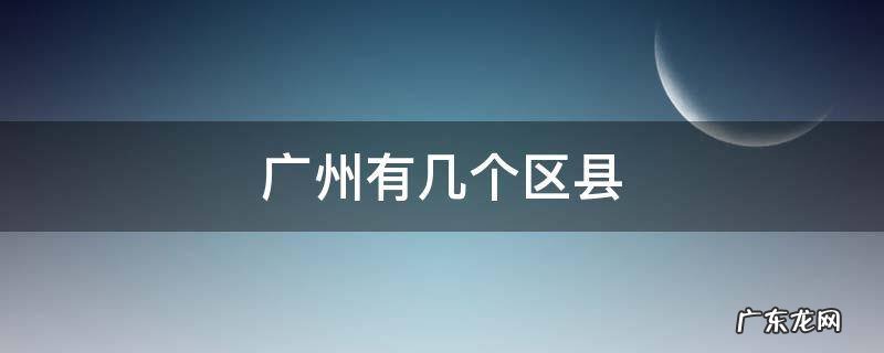 广州有几个区县 广州有哪几个区几个县
