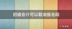 初级会计报名之后可以取消吗 初级会计可以取消报名吗