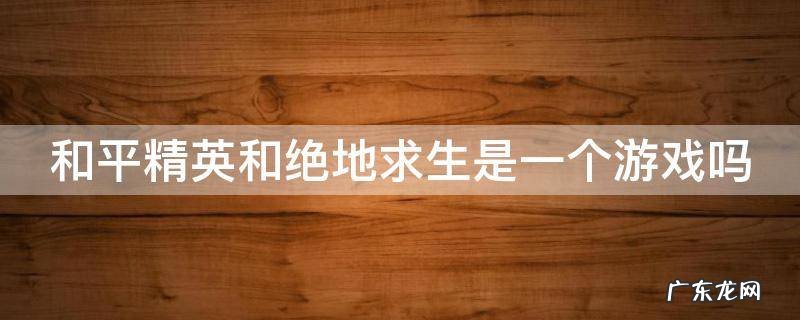 和平精英和绝地求生是一个游戏吗 和平精英和绝地求生是一个游戏吗手游