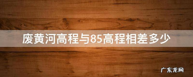 废黄河高程与85高程相差多少 废黄河高程与85高程换算
