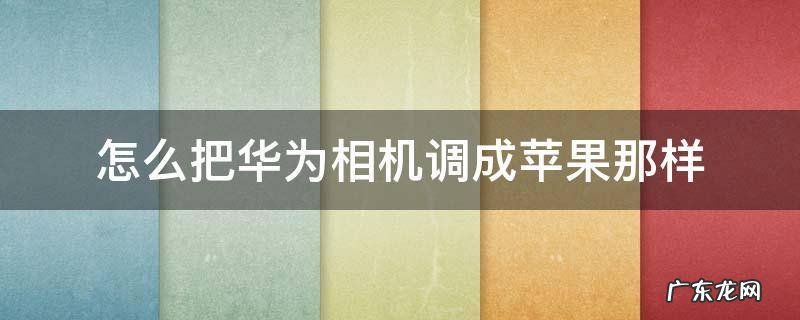 怎么把华为相机调成苹果那样 华为原相机怎么调成苹果原相机的感觉