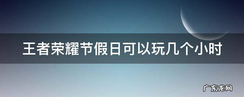 王者荣耀节假日能玩几个小时? 王者荣耀节假日可以玩几个小时