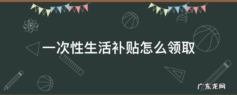 一次性生活补助哪里领取 一次性生活补贴怎么领取